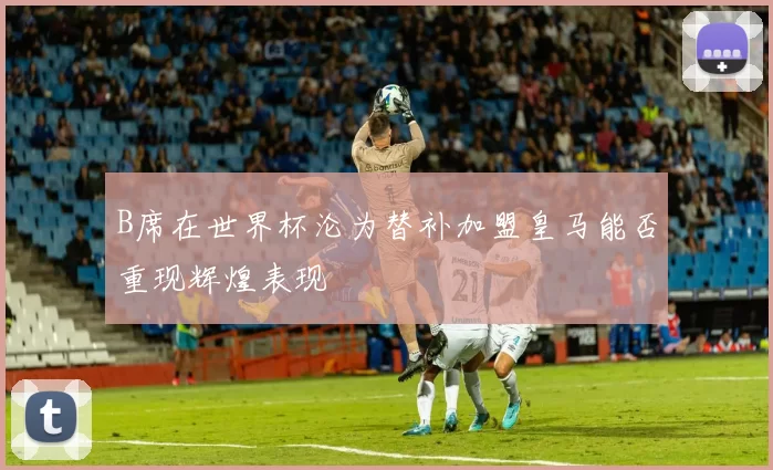 B席在世界杯沦为替补加盟皇马能否重现辉煌表现