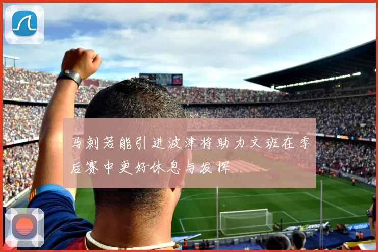 马刺若能引进波津将助力文班在季后赛中更好休息与发挥